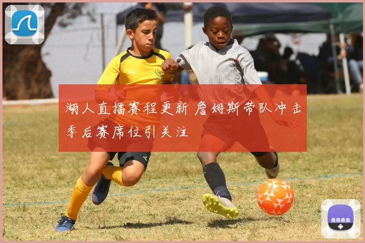 湖人直播赛程更新 詹姆斯带队冲击季后赛席位引关注