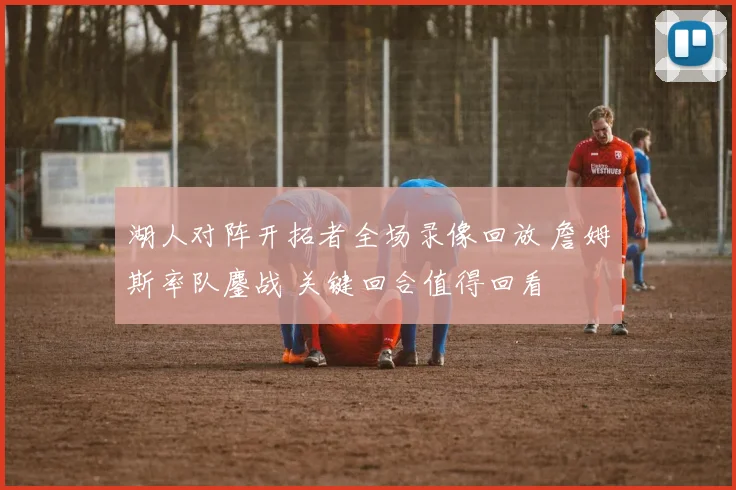 湖人对阵开拓者全场录像回放 詹姆斯率队鏖战 关键回合值得回看