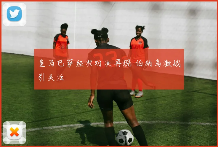 皇马巴萨经典对决再现 伯纳乌激战引关注