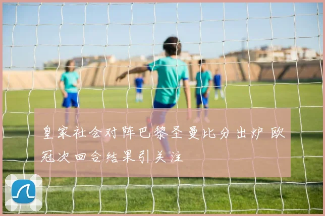 皇家社会对阵巴黎圣曼比分出炉 欧冠次回合结果引关注