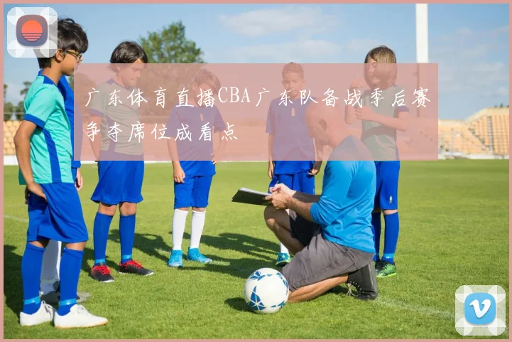 广东体育直播CBA广东队备战季后赛争夺席位成看点