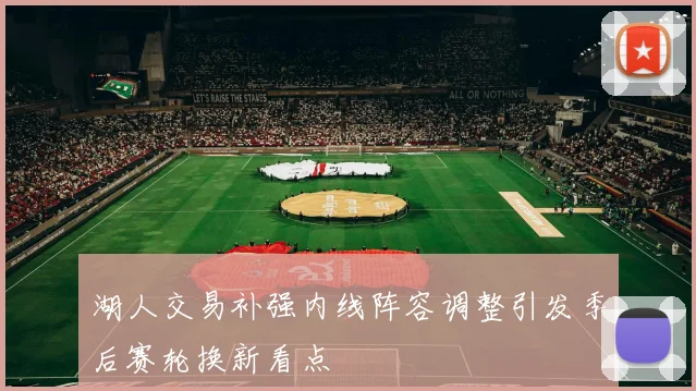 湖人交易补强内线阵容调整引发季后赛轮换新看点